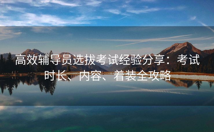 高效辅导员选拔考试经验分享：考试时长、内容、着装全攻略