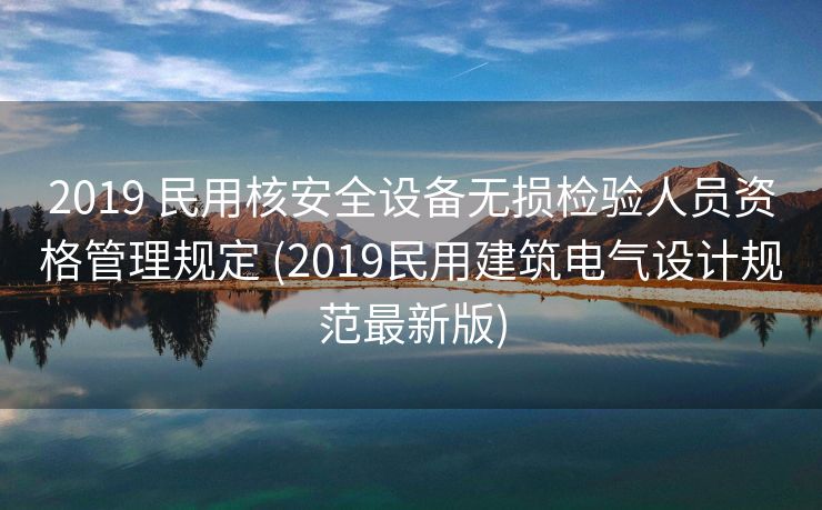 2019 民用核安全设备无损检验人员资格管理规定 (2019民用建筑电气设计规范最新版)