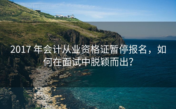 2017 年会计从业资格证暂停报名，如何在面试中脱颖而出？