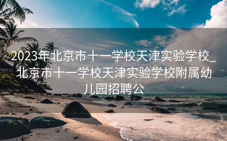 2023年北京市十一学校天津实验学校_北京市十一学校天津实验学校附属幼儿园招聘公