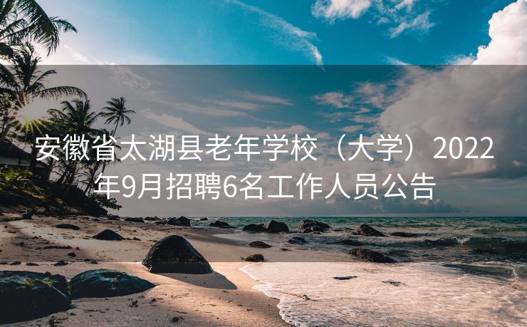 安徽省太湖县老年学校（大学）2022年9月招聘6名工作人员公告