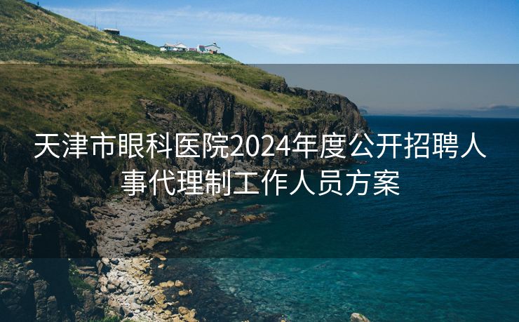 天津市眼科医院2024年度公开招聘人事代理制工作人员方案