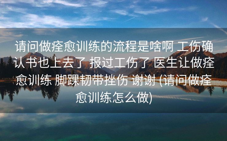 请问做痊愈训练的流程是啥啊 工伤确认书也上去了 报过工伤了 医生让做痊愈训练 脚踝韧带挫伤 谢谢 (请问做痊愈训练怎么做)