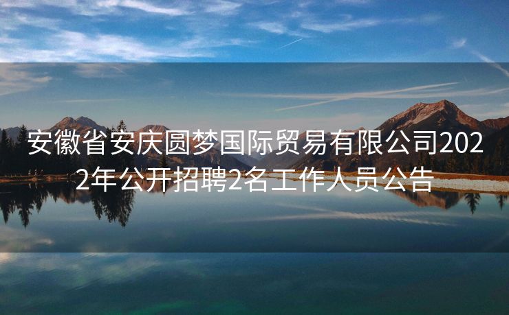 安徽省安庆圆梦国际贸易有限公司2022年公开招聘2名工作人员公告