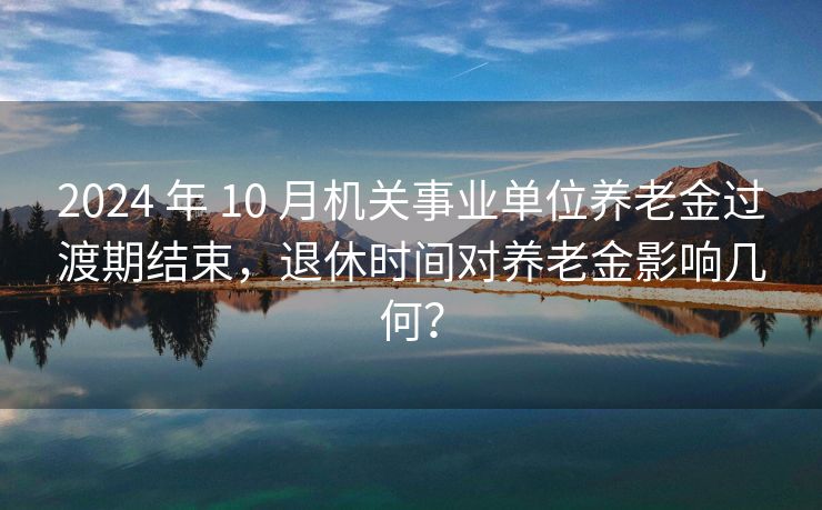 2024 年 10 月机关事业单位养老金过渡期结束，退休时间对养老金影响几何？