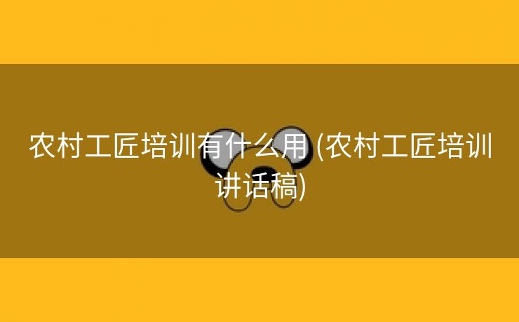 农村工匠培训有什么用 (农村工匠培训讲话稿)