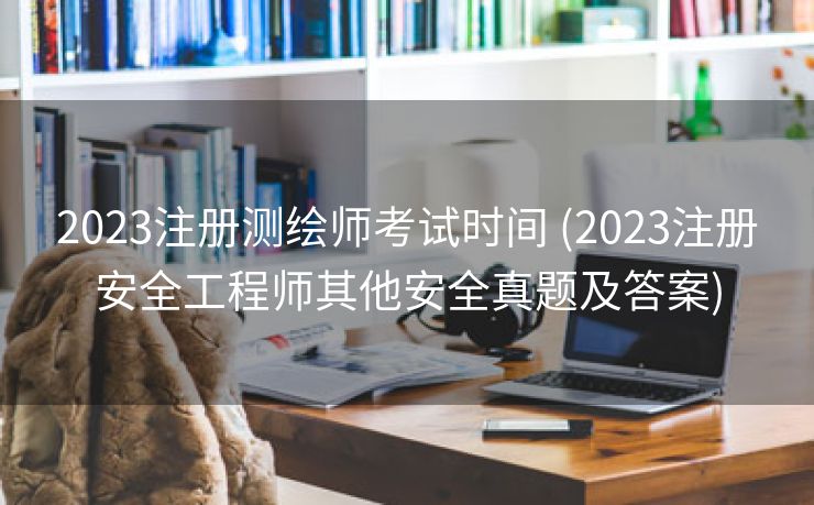 2023注册测绘师考试时间 (2023注册安全工程师其他安全真题及答案)