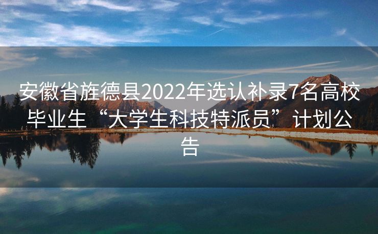 安徽省旌德县2022年选认补录7名高校毕业生“大学生科技特派员”计划公告