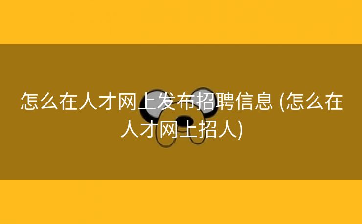 怎么在人才网上发布招聘信息 (怎么在人才网上招人)