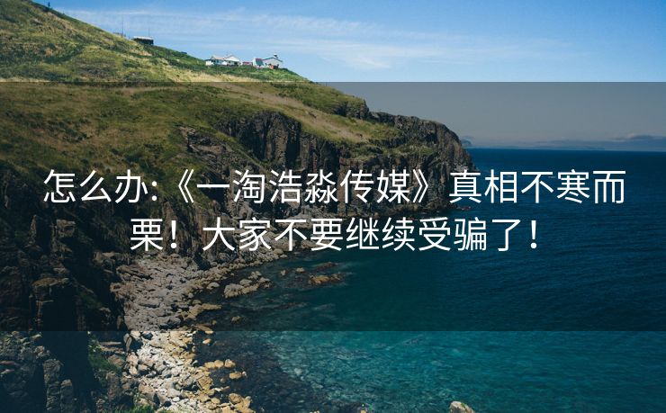 怎么办:《一淘浩淼传媒》真相不寒而栗！大家不要继续受骗了！