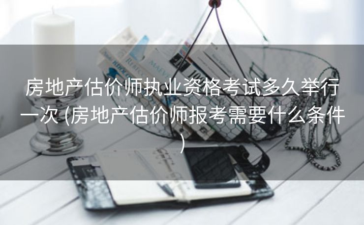 房地产估价师执业资格考试多久举行一次 (房地产估价师报考需要什么条件)