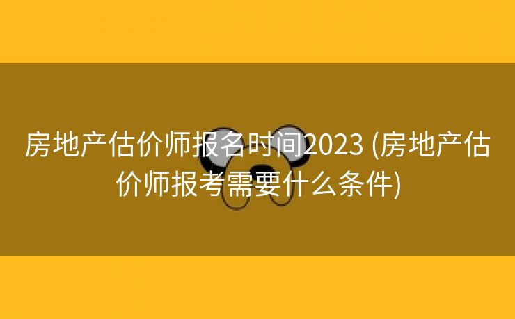 房地产估价师报名时间2023 (房地产估价师报考需要什么条件)