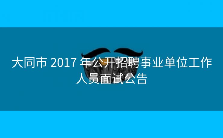 大同市 2017 年公开招聘事业单位工作人员面试公告