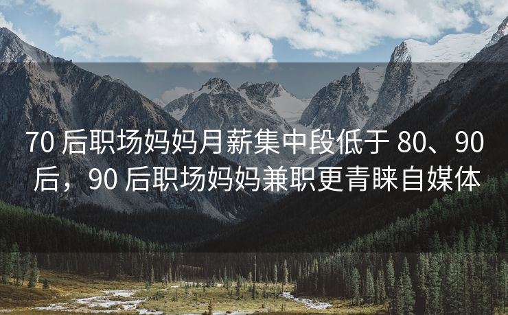 70 后职场妈妈月薪集中段低于 80、90 后，90 后职场妈妈兼职更青睐自媒体