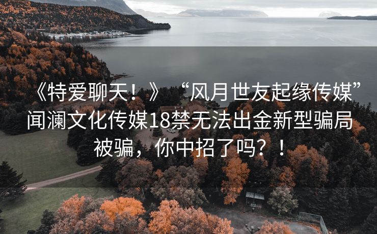 《特爱聊天！》“风月世友起缘传媒”闻澜文化传媒18禁无法出金新型骗局被骗，你中招了吗？！