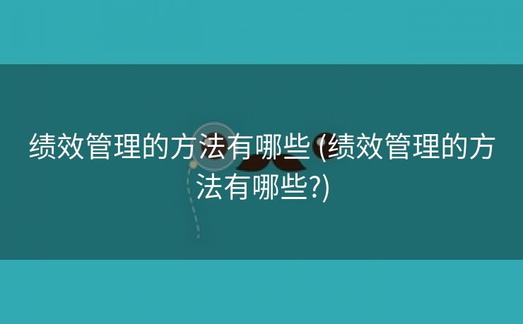 绩效管理的方法有哪些 (绩效管理的方法有哪些?)