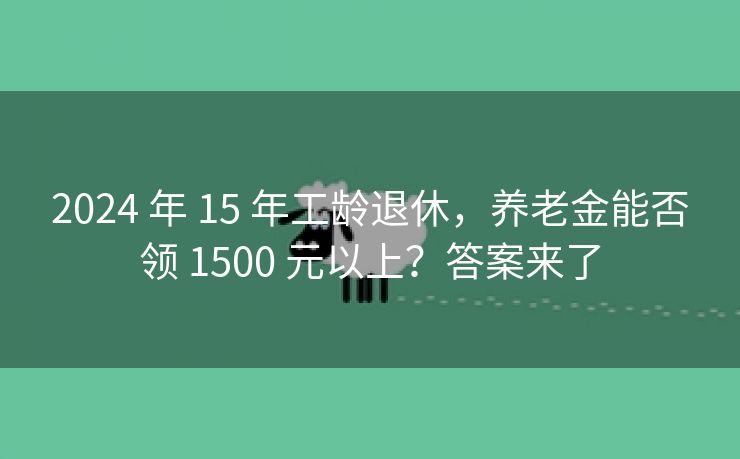 2024 年 15 年工龄退休，养老金能否领 1500 元以上？答案来了