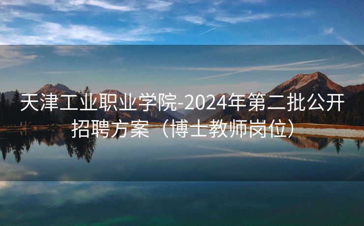 天津工业职业学院-2024年第二批公开招聘方案（博士教师岗位）