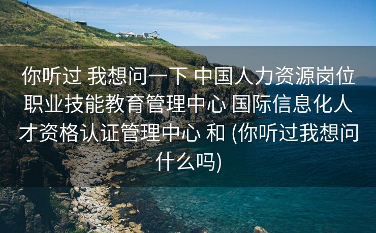 你听过 我想问一下 中国人力资源岗位职业技能教育管理中心 国际信息化人才资格认证管理中心 和 (你听过我想问什么吗)