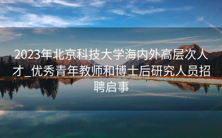 2023年北京科技大学海内外高层次人才_优秀青年教师和博士后研究人员招聘启事