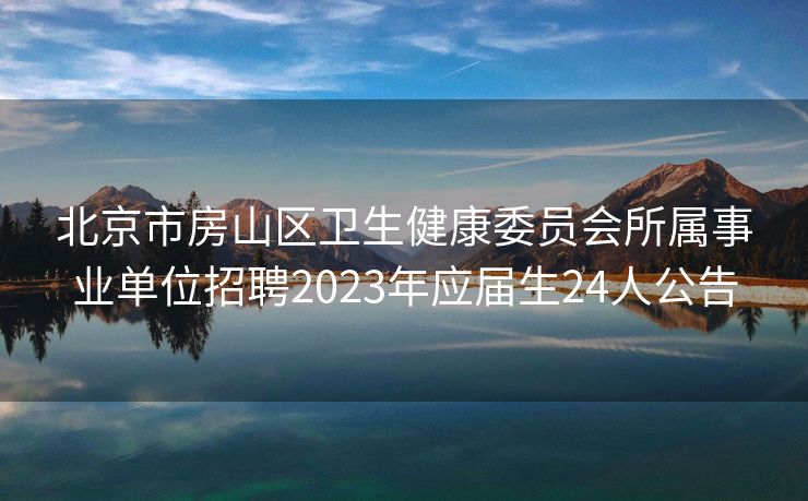 北京市房山区卫生健康委员会所属事业单位招聘2023年应届生24人公告