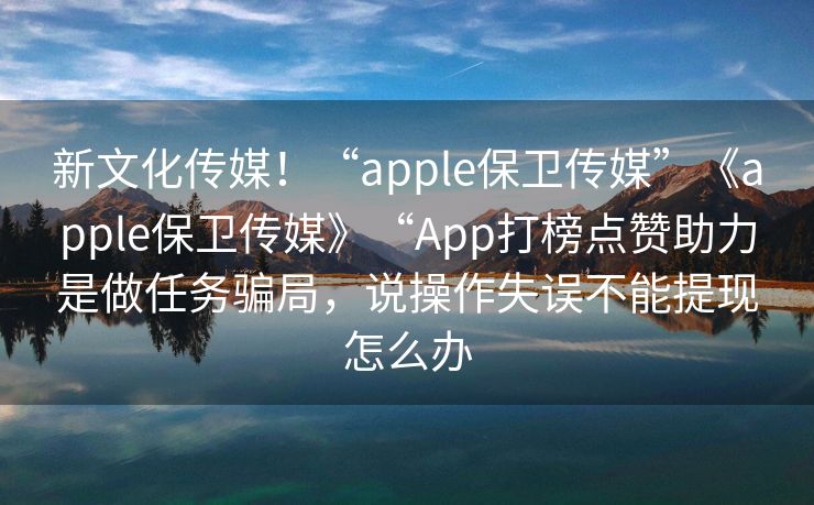 新文化传媒！“apple保卫传媒”《apple保卫传媒》“App打榜点赞助力是做任务骗局，说操作失误不能提现怎么办