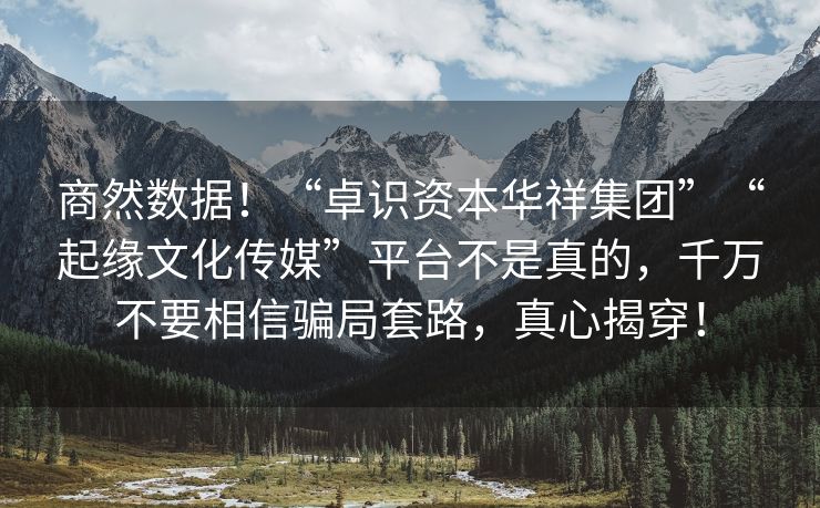 商然数据！“卓识资本华祥集团”“起缘文化传媒”平台不是真的，千万不要相信骗局套路，真心揭穿！