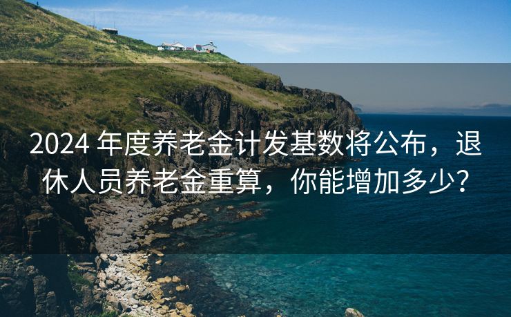 2024 年度养老金计发基数将公布，退休人员养老金重算，你能增加多少？