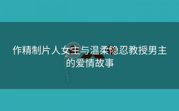 作精制片人女主与温柔隐忍教授男主的爱情故事