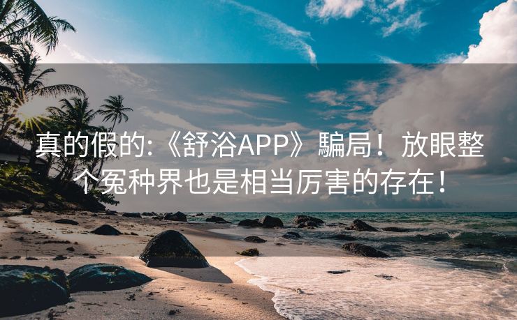 真的假的:《舒浴APP》騙局！放眼整个冤种界也是相当厉害的存在！