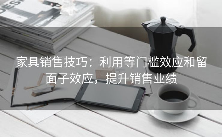 家具销售技巧：利用等门槛效应和留面子效应，提升销售业绩