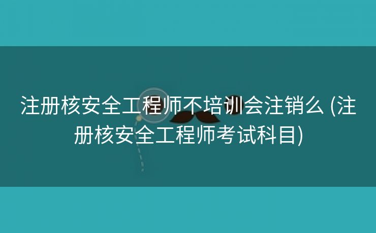 注册核安全工程师不培训会注销么 (注册核安全工程师考试科目)