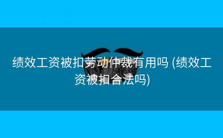 绩效工资被扣劳动仲裁有用吗 (绩效工资被扣合法吗)