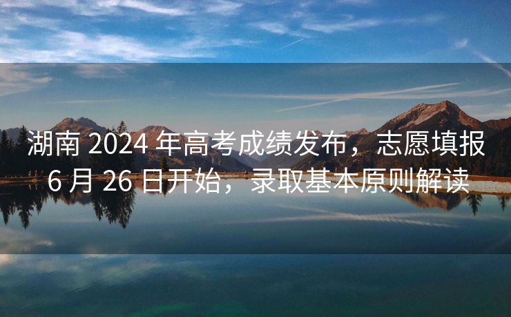 湖南 2024 年高考成绩发布，志愿填报 6 月 26 日开始，录取基本原则解读