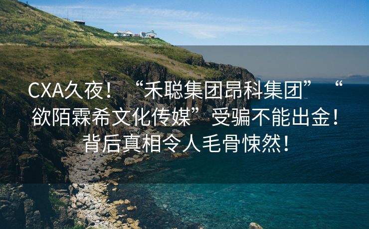 CXA久夜！“禾聪集团昂科集团”“欲陌霖希文化传媒”受骗不能出金！背后真相令人毛骨悚然！