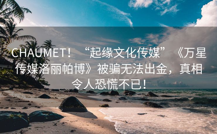 CHAUMET！“起缘文化传媒”《万星传媒洛丽帕博》被骗无法出金，真相令人恐慌不已！