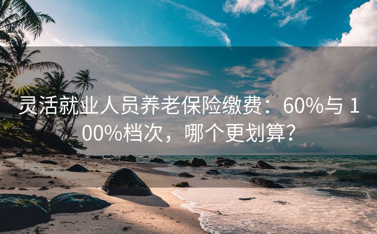 灵活就业人员养老保险缴费：60%与 100%档次，哪个更划算？