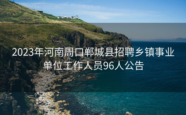 2023年河南周口郸城县招聘乡镇事业单位工作人员96人公告