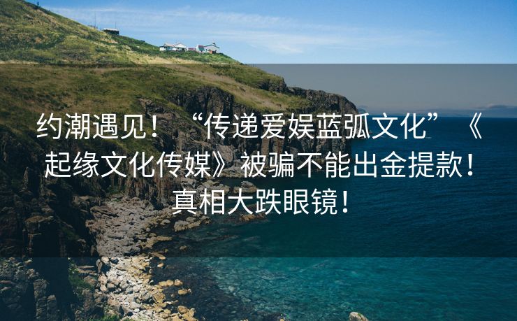 约潮遇见！“传递爱娱蓝弧文化”《起缘文化传媒》被骗不能出金提款！真相大跌眼镜！