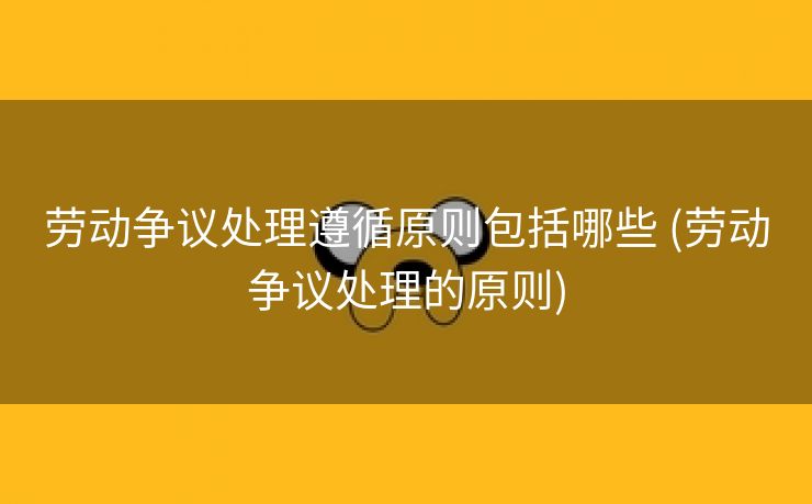 劳动争议处理遵循原则包括哪些 (劳动争议处理的原则)