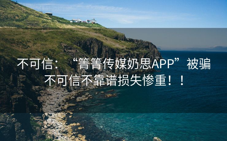 不可信：“箐箐传媒奶思APP”被骗不可信不靠谱损失惨重！！