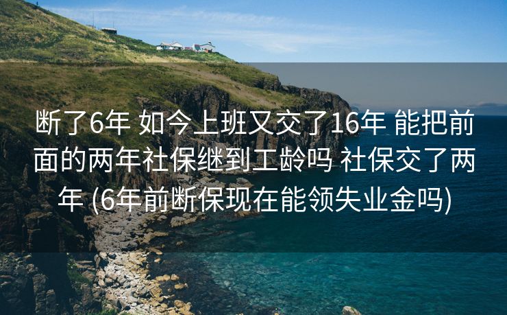 断了6年 如今上班又交了16年 能把前面的两年社保继到工龄吗 社保交了两年 (6年前断保现在能领失业金吗)