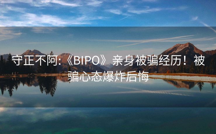 守正不阿:《BIPO》亲身被骗经历！被骗心态爆炸后悔