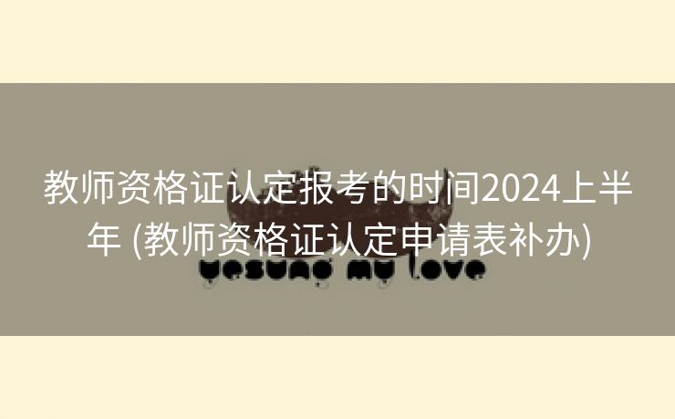 教师资格证认定报考的时间2024上半年 (教师资格证认定申请表补办)