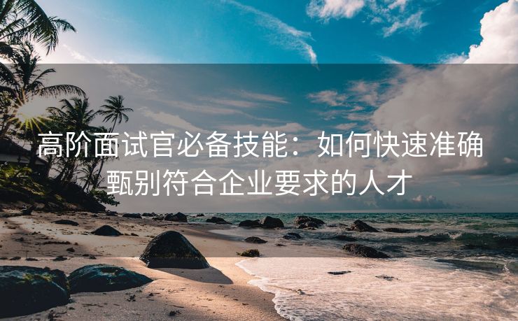 高阶面试官必备技能：如何快速准确甄别符合企业要求的人才