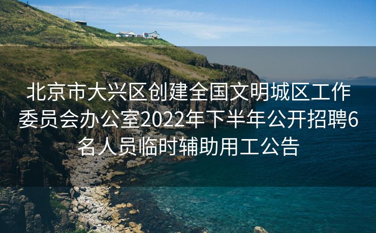 北京市大兴区创建全国文明城区工作委员会办公室2022年下半年公开招聘6名人员临时辅助用工公告