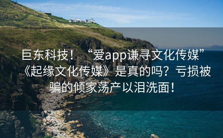 巨东科技！“爱app谦寻文化传媒”《起缘文化传媒》是真的吗？亏损被骗的倾家荡产以泪洗面！