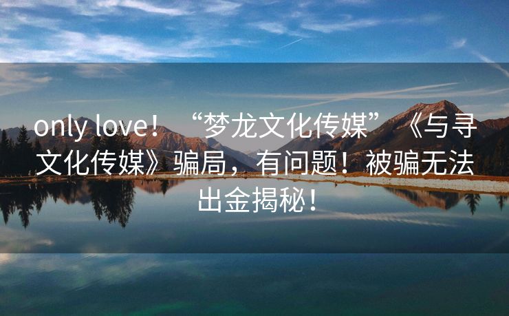 only love！“梦龙文化传媒”《与寻文化传媒》骗局，有问题！被骗无法出金揭秘！