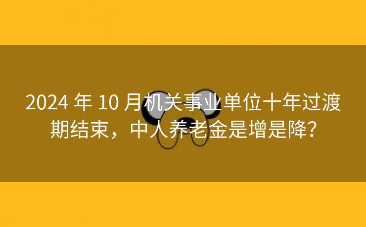 2024 年 10 月机关事业单位十年过渡期结束，中人养老金是增是降？