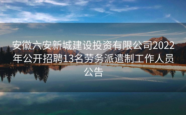 安徽六安新城建设投资有限公司2022年公开招聘13名劳务派遣制工作人员公告